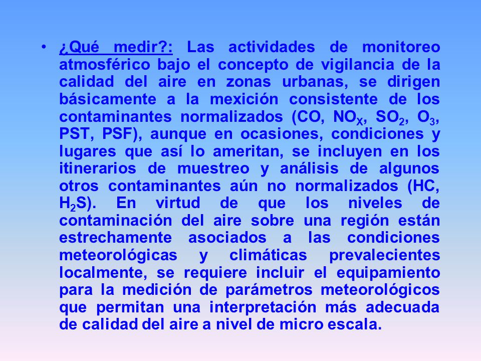 ¿Qué medir : Las actividades de monitoreo atmosférico bajo el concepto de vigilancia de la calidad del aire en zonas urbanas, se dirigen básicamente a la mexición consistente de los contaminantes normalizados (CO, NOX, SO2, O3, PST, PSF), aunque en ocasiones, condiciones y lugares que así lo ameritan, se incluyen en los itinerarios de muestreo y análisis de algunos otros contaminantes aún no normalizados (HC, H2S).