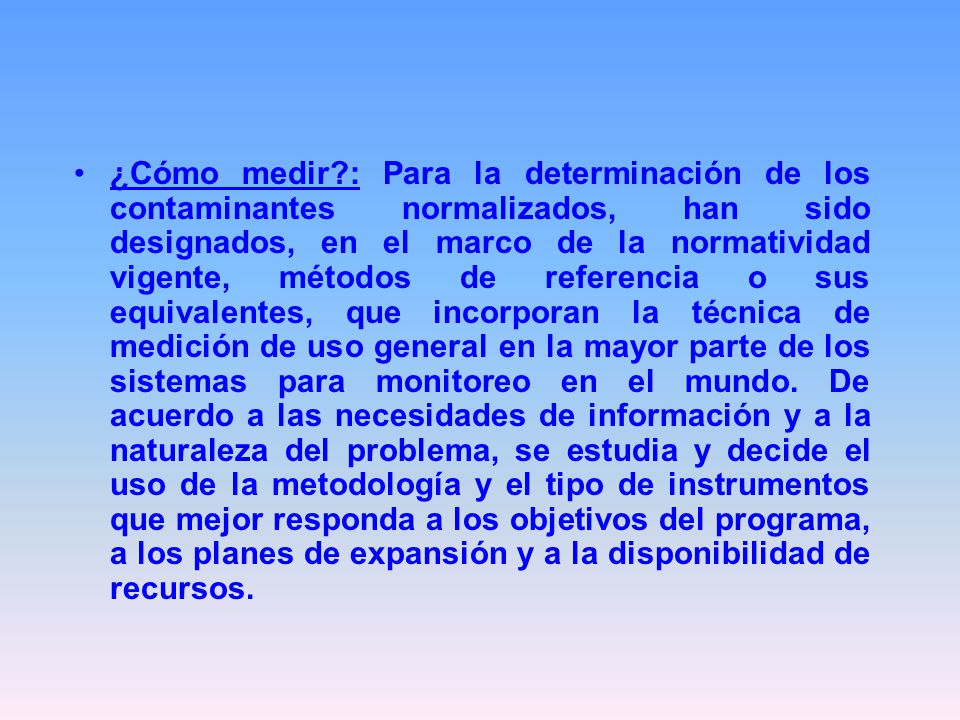 ¿Cómo medir : Para la determinación de los contaminantes normalizados, han sido designados, en el marco de la normatividad vigente, métodos de referencia o sus equivalentes, que incorporan la técnica de medición de uso general en la mayor parte de los sistemas para monitoreo en el mundo.