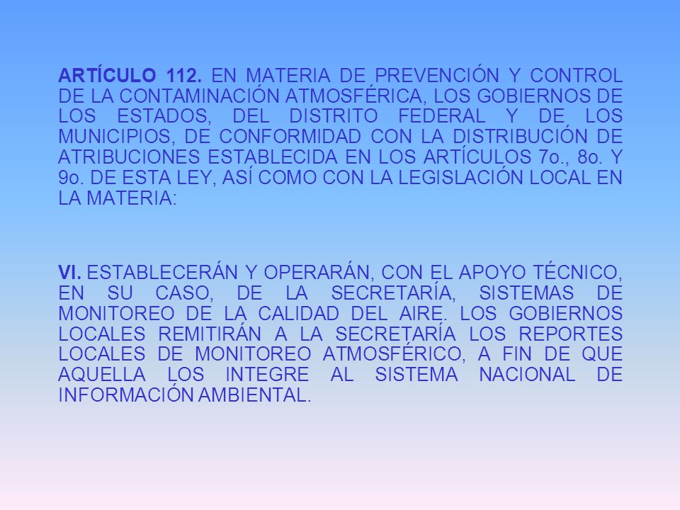 ARTÍCULO 112. EN MATERIA DE PREVENCIÓN Y CONTROL DE LA CONTAMINACIÓN ATMOSFÉRICA, LOS GOBIERNOS DE LOS ESTADOS, DEL DISTRITO FEDERAL Y DE LOS MUNICIPIOS, DE CONFORMIDAD CON LA DISTRIBUCIÓN DE ATRIBUCIONES ESTABLECIDA EN LOS ARTÍCULOS 7o., 8o. Y 9o. DE ESTA LEY, ASÍ COMO CON LA LEGISLACIÓN LOCAL EN LA MATERIA: