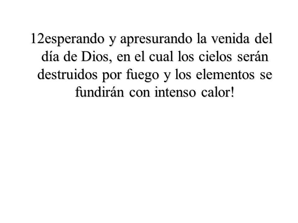 12esperando y apresurando la venida del día de Dios, en el cual los cielos serán destruidos por fuego y los elementos se fundirán con intenso calor!