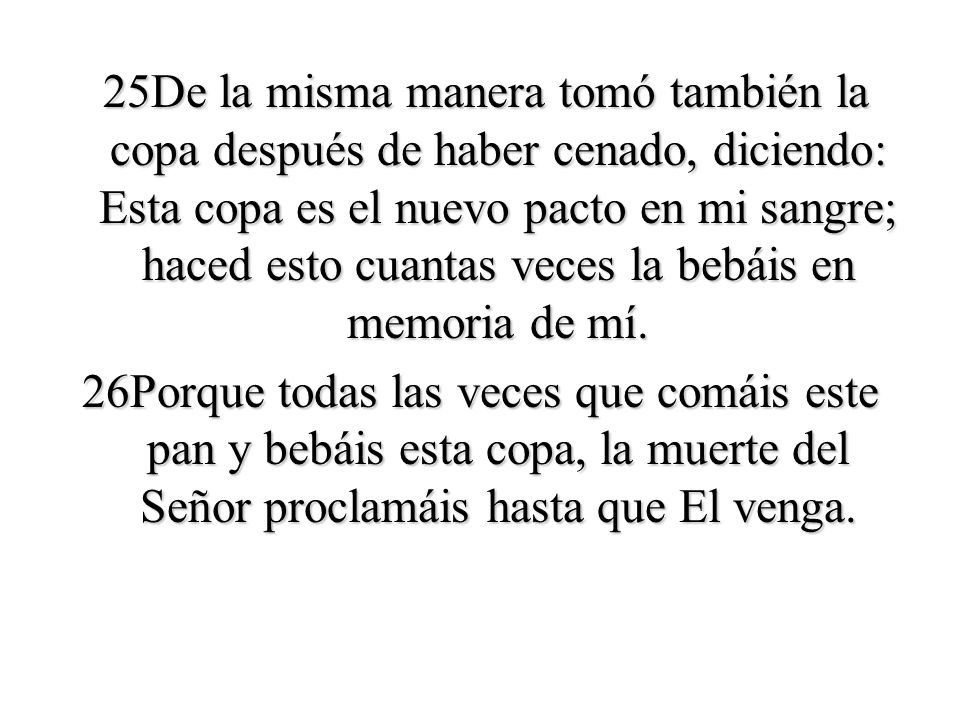 25De la misma manera tomó también la copa después de haber cenado, diciendo: Esta copa es el nuevo pacto en mi sangre; haced esto cuantas veces la bebáis en memoria de mí.