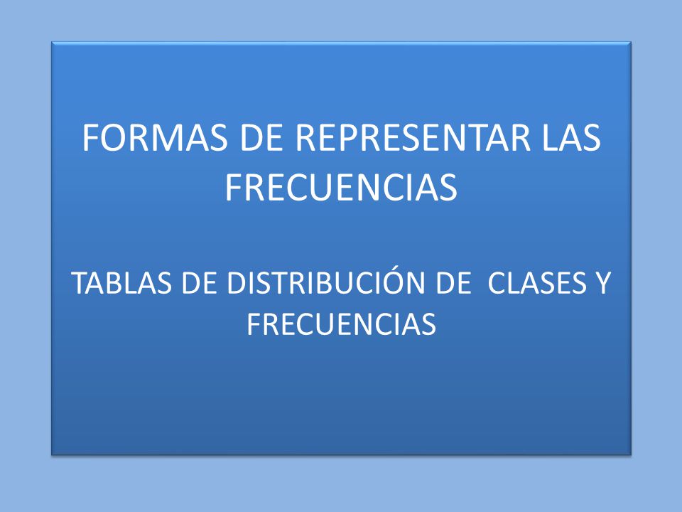 FORMAS DE REPRESENTAR LAS FRECUENCIAS TABLAS DE DISTRIBUCIÓN DE CLASES Y FRECUENCIAS