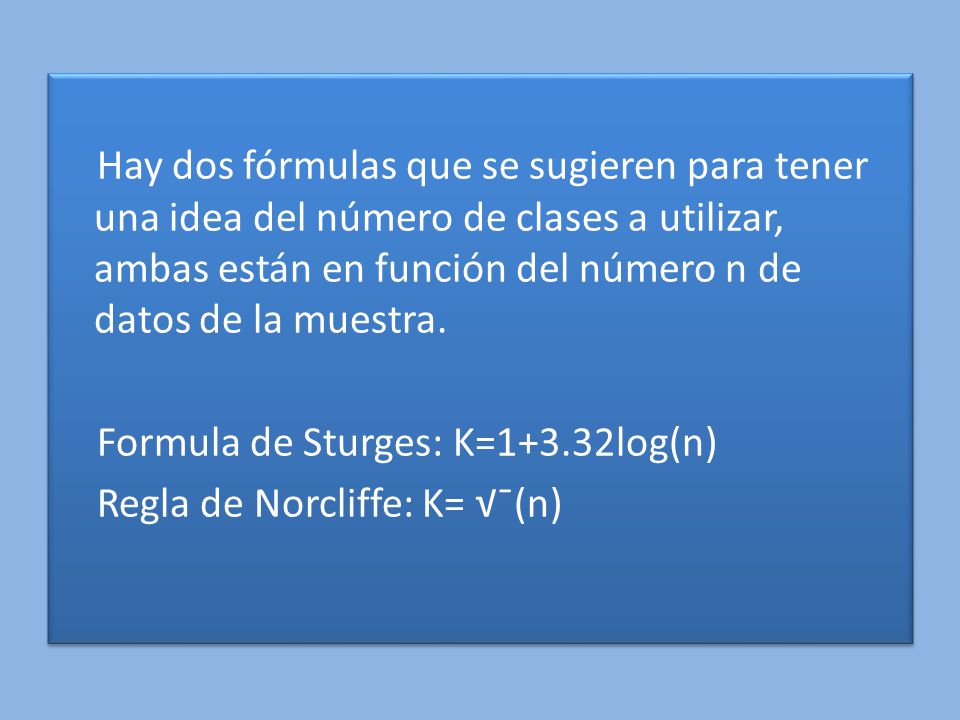 Hay dos fórmulas que se sugieren para tener una idea del número de clases a utilizar, ambas están en función del número n de datos de la muestra.