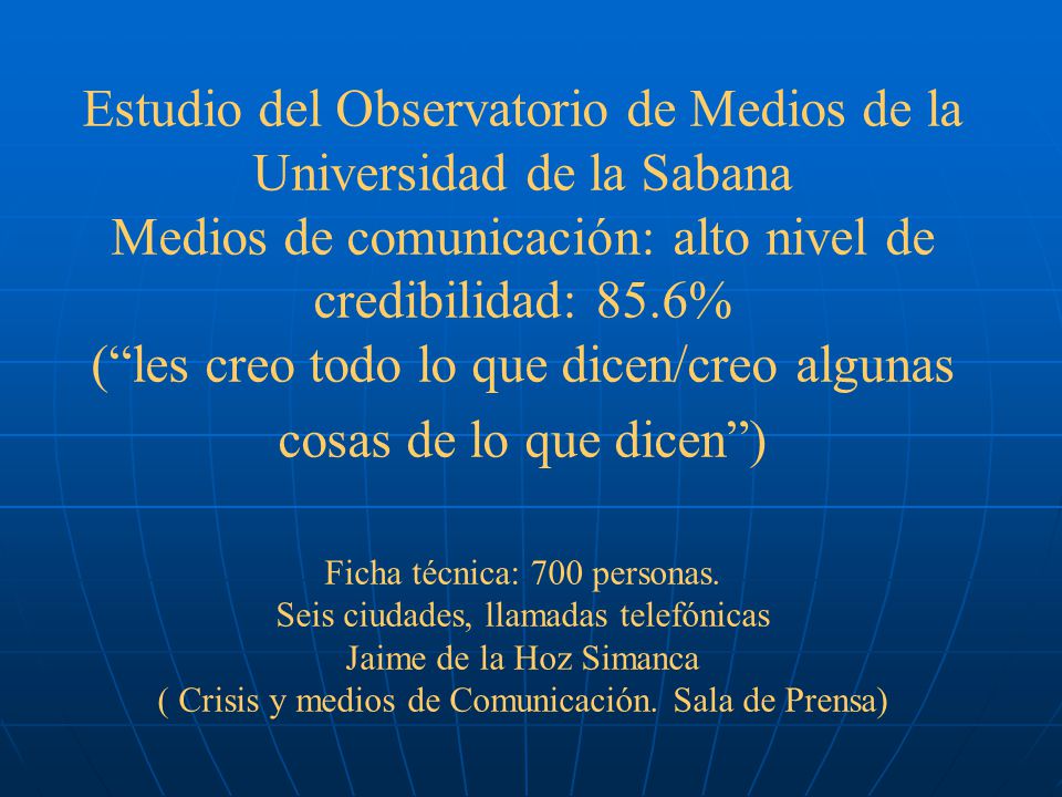 Estudio del Observatorio de Medios de la Universidad de la Sabana Medios de comunicación: alto nivel de credibilidad: 85.6% ( les creo todo lo que dicen/creo algunas cosas de lo que dicen ) Ficha técnica: 700 personas.