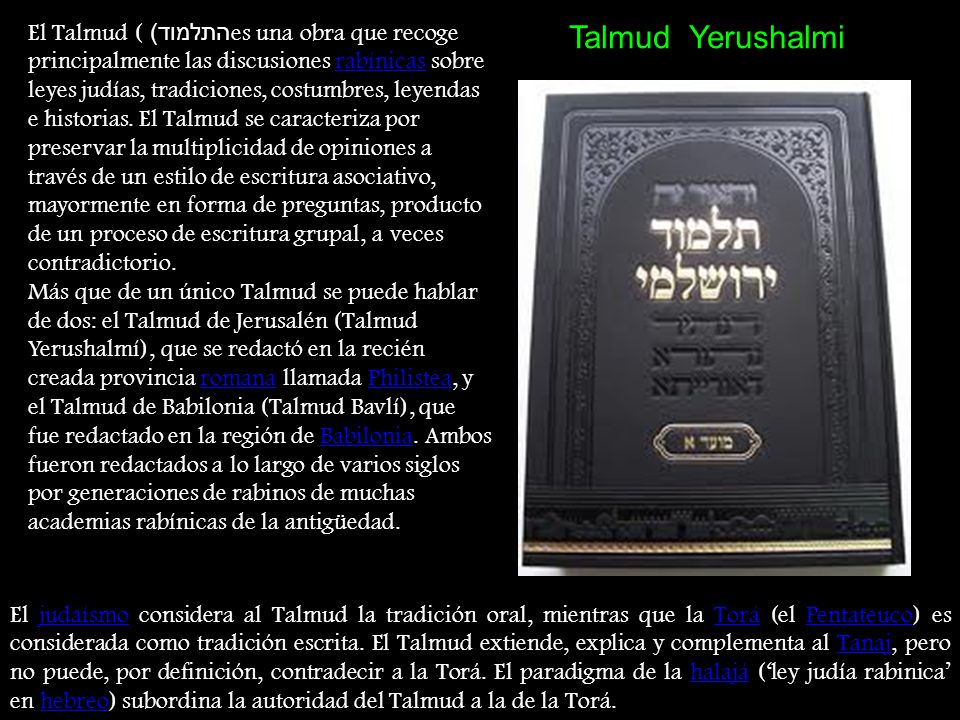 El Talmud (התלמוד) es una obra que recoge principalmente las discusiones rabínicas sobre leyes judías, tradiciones, costumbres, leyendas e historias. El Talmud se caracteriza por preservar la multiplicidad de opiniones a través de un estilo de escritura asociativo, mayormente en forma de preguntas, producto de un proceso de escritura grupal, a veces contradictorio.