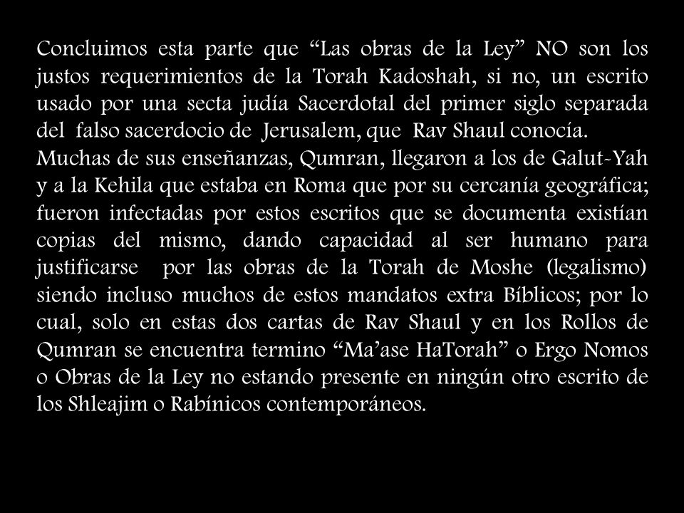 Concluimos esta parte que Las obras de la Ley NO son los justos requerimientos de la Torah Kadoshah, si no, un escrito usado por una secta judía Sacerdotal del primer siglo separada del falso sacerdocio de Jerusalem, que Rav Shaul conocía.