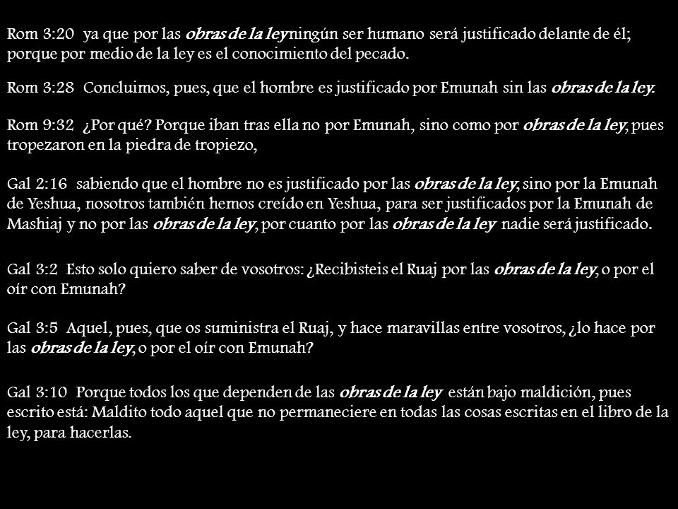 Rom 3:20 ya que por las obras de la ley ningún ser humano será justificado delante de él; porque por medio de la ley es el conocimiento del pecado.