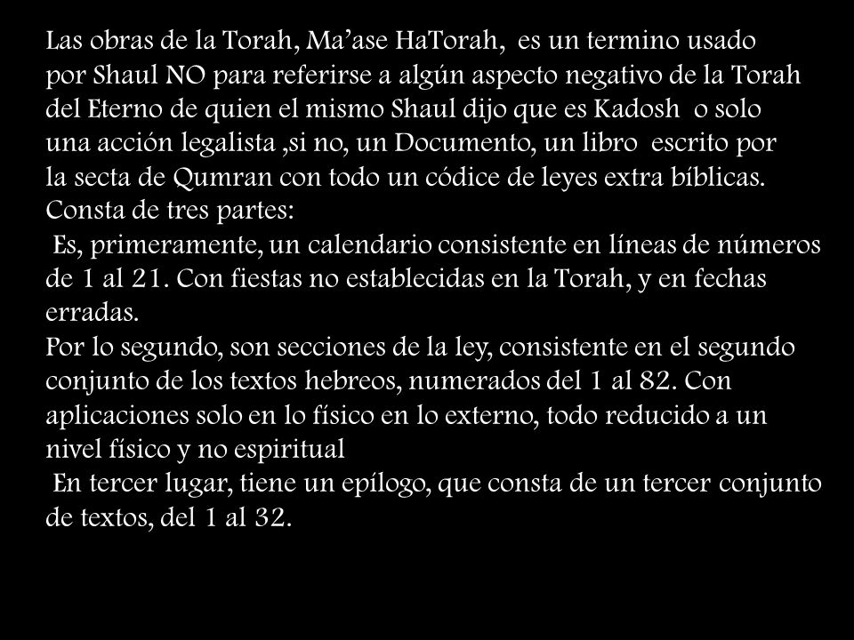 Las obras de la Torah, Ma’ase HaTorah, es un termino usado por Shaul NO para referirse a algún aspecto negativo de la Torah del Eterno de quien el mismo Shaul dijo que es Kadosh o solo una acción legalista ,si no, un Documento, un libro escrito por la secta de Qumran con todo un códice de leyes extra bíblicas.