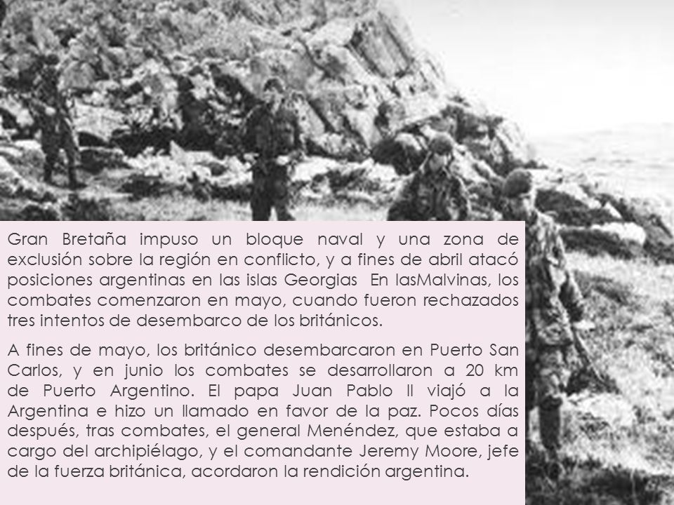 Gran Bretaña impuso un bloque naval y una zona de exclusión sobre la región en conflicto, y a fines de abril atacó posiciones argentinas en las islas Georgias En lasMalvinas, los combates comenzaron en mayo, cuando fueron rechazados tres intentos de desembarco de los británicos.