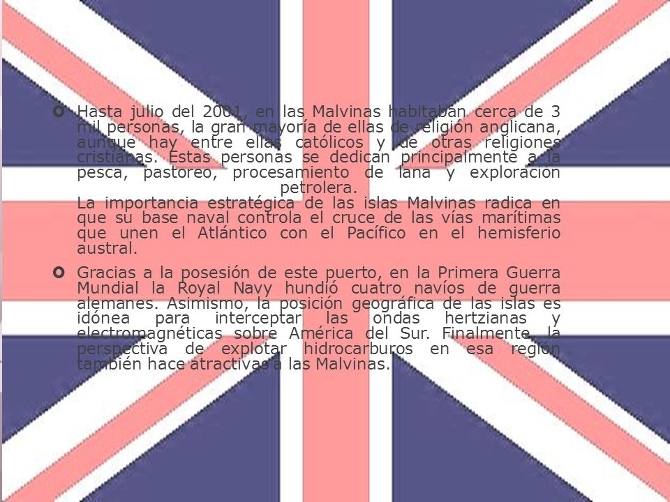 Hasta julio del 2001, en las Malvinas habitaban cerca de 3 mil personas, la gran mayoría de ellas de religión anglicana, aunque hay entre ellas católicos y de otras religiones cristianas. Estas personas se dedican principalmente a la pesca, pastoreo, procesamiento de lana y exploración petrolera. La importancia estratégica de las islas Malvinas radica en que su base naval controla el cruce de las vías marítimas que unen el Atlántico con el Pacífico en el hemisferio austral.