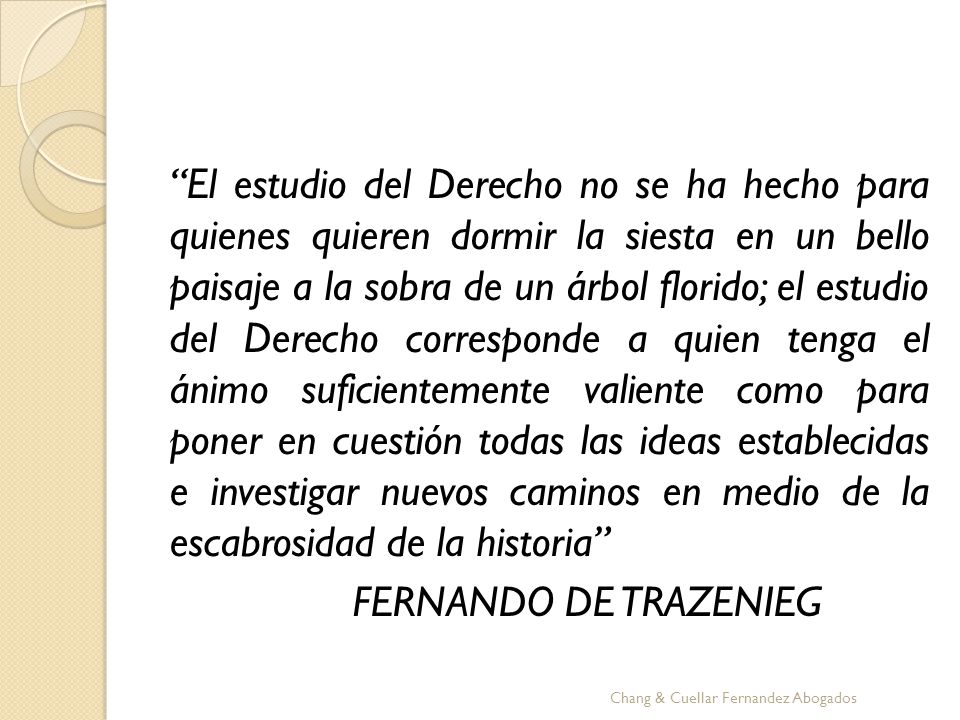 El estudio del Derecho no se ha hecho para quienes quieren dormir la siesta en un bello paisaje a la sobra de un árbol florido; el estudio del Derecho corresponde a quien tenga el ánimo suficientemente valiente como para poner en cuestión todas las ideas establecidas e investigar nuevos caminos en medio de la escabrosidad de la historia FERNANDO DE TRAZENIEG
