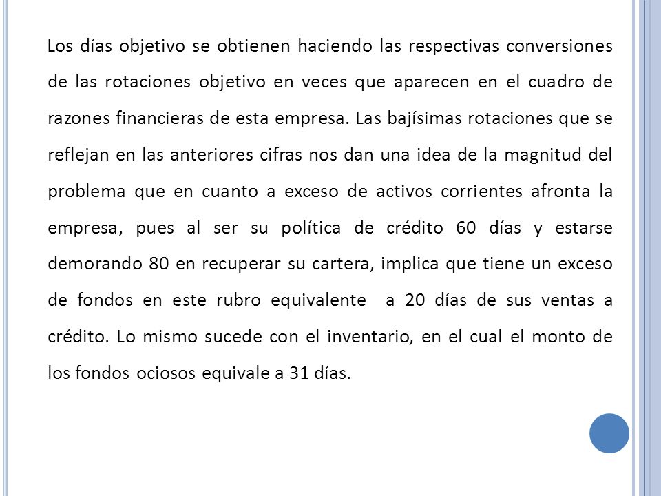 Los días objetivo se obtienen haciendo las respectivas conversiones de las rotaciones objetivo en veces que aparecen en el cuadro de razones financieras de esta empresa.