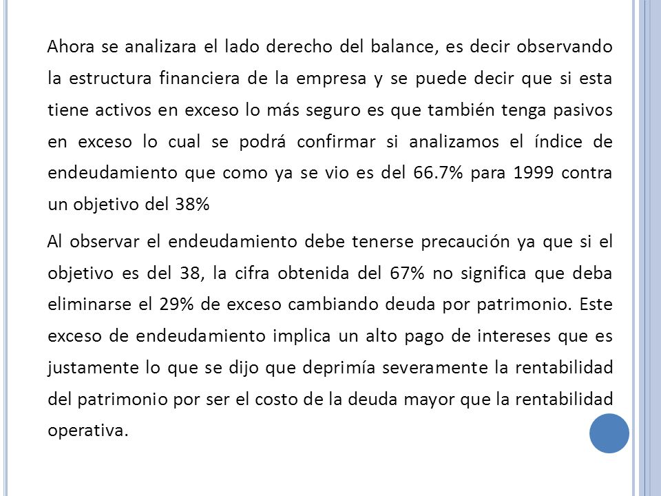 Ahora se analizara el lado derecho del balance, es decir observando la estructura financiera de la empresa y se puede decir que si esta tiene activos en exceso lo más seguro es que también tenga pasivos en exceso lo cual se podrá confirmar si analizamos el índice de endeudamiento que como ya se vio es del 66.7% para 1999 contra un objetivo del 38%