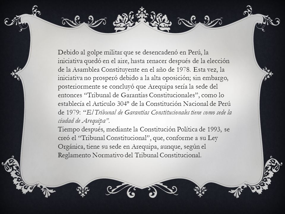Debido al golpe militar que se desencadenó en Perú, la iniciativa quedó en el aire, hasta renacer después de la elección de la Asamblea Constituyente en el año de Esta vez, la iniciativa no prosperó debido a la alta oposición; sin embargo, posteriormente se concluyó que Arequipa sería la sede del entonces Tribunal de Garantías Constitucionales , como lo establecía el Artículo 304º de la Constitución Nacional de Perú de 1979: El Tribunal de Garantías Constitucionales tiene como sede la ciudad de Arequipa .