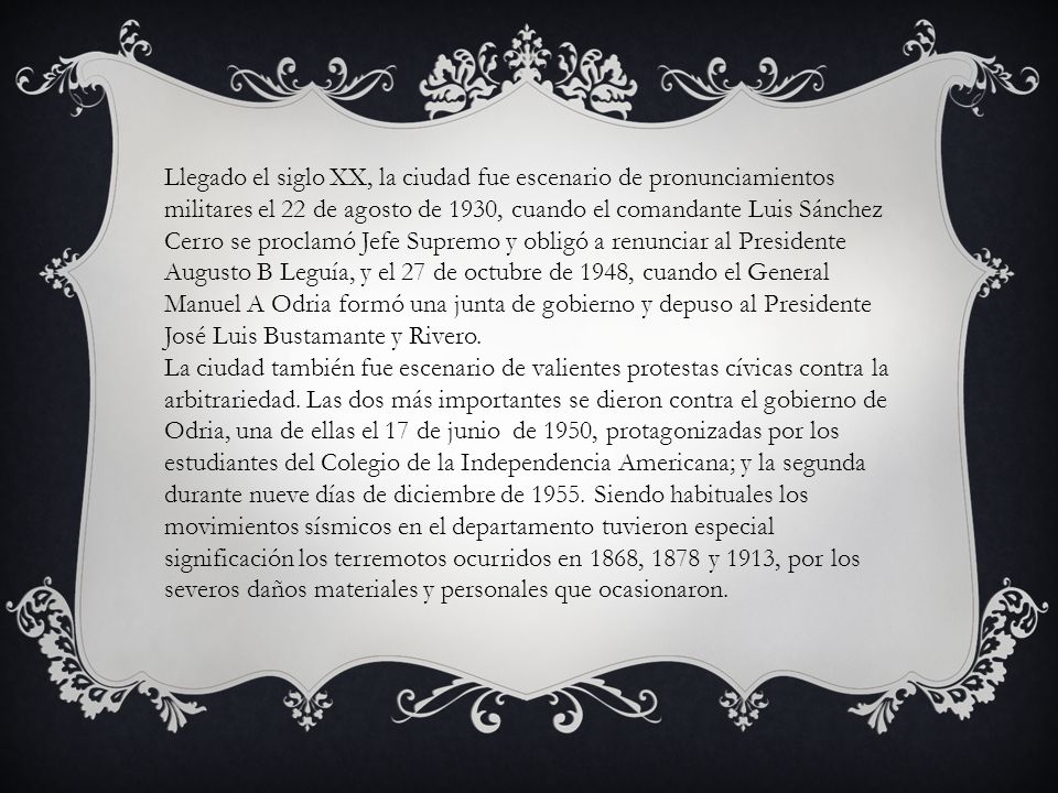 Llegado el siglo XX, la ciudad fue escenario de pronunciamientos militares el 22 de agosto de 1930, cuando el comandante Luis Sánchez Cerro se proclamó Jefe Supremo y obligó a renunciar al Presidente Augusto B Leguía, y el 27 de octubre de 1948, cuando el General Manuel A Odria formó una junta de gobierno y depuso al Presidente José Luis Bustamante y Rivero.