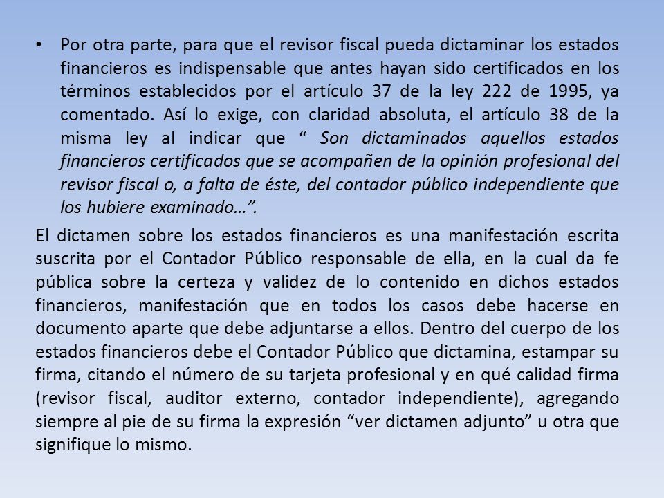 Por otra parte, para que el revisor fiscal pueda dictaminar los estados financieros es indispensable que antes hayan sido certificados en los términos establecidos por el artículo 37 de la ley 222 de 1995, ya comentado. Así lo exige, con claridad absoluta, el artículo 38 de la misma ley al indicar que Son dictaminados aquellos estados financieros certificados que se acompañen de la opinión profesional del revisor fiscal o, a falta de éste, del contador público independiente que los hubiere examinado… .