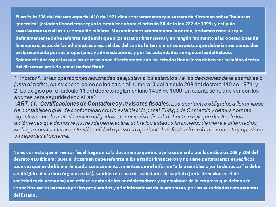 El artículo 208 del decreto especial 410 de 1971 dice concretamente que se trata de dictamen sobre balances generales (estados financieros según lo establece ahora el artículo 38 de la ley 222 de 1995) y estipula taxativamente cuál es su contenido mínimo. Si examinamos atentamente la norma, podemos concluir que definitivamente debe referirse nada más que a los estados financieros y en ningún momento a las operaciones de la empresa, actos de los administradores, calidad del control interno u otros aspectos que deberían ser conocidos exclusivamente por sus propietarios y administradores y por las autoridades competentes del Estado. Solamente dos aspectos que no se relacionan directamente con los estados financieros deben ser incluidos dentro del dictamen emitido por el revisor fiscal: