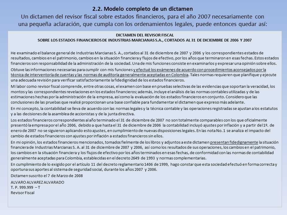 2.2. Modelo completo de un dictamen Un dictamen del revisor fiscal sobre estados financieros, para el año 2007 necesariamente con una pequeña aclaración, que cumpla con los ordenamientos legales, puede entonces quedar así: