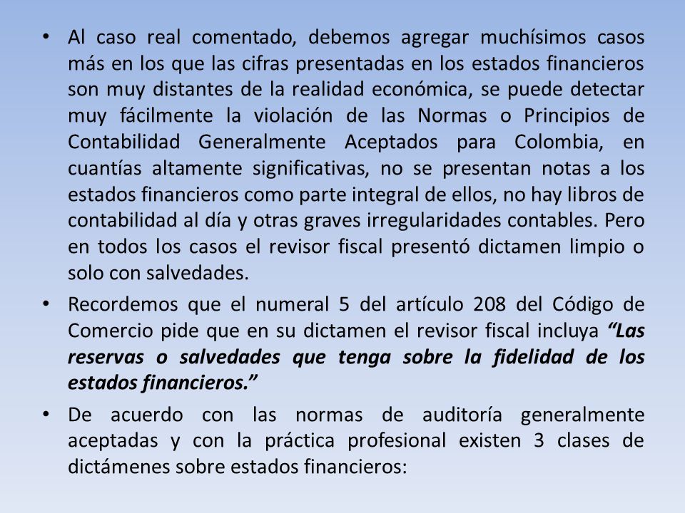 Al caso real comentado, debemos agregar muchísimos casos más en los que las cifras presentadas en los estados financieros son muy distantes de la realidad económica, se puede detectar muy fácilmente la violación de las Normas o Principios de Contabilidad Generalmente Aceptados para Colombia, en cuantías altamente significativas, no se presentan notas a los estados financieros como parte integral de ellos, no hay libros de contabilidad al día y otras graves irregularidades contables. Pero en todos los casos el revisor fiscal presentó dictamen limpio o solo con salvedades.