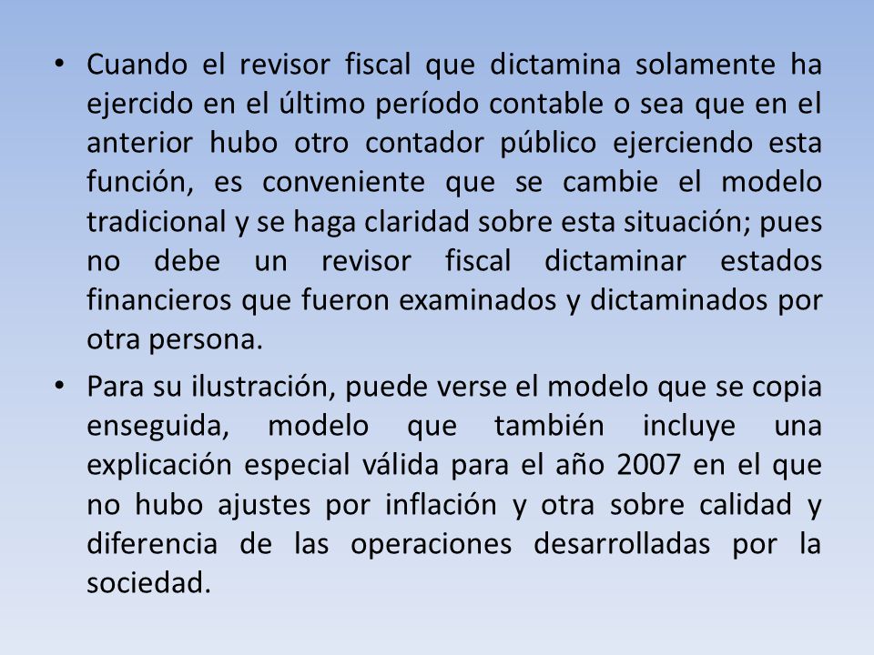 Cuando el revisor fiscal que dictamina solamente ha ejercido en el último período contable o sea que en el anterior hubo otro contador público ejerciendo esta función, es conveniente que se cambie el modelo tradicional y se haga claridad sobre esta situación; pues no debe un revisor fiscal dictaminar estados financieros que fueron examinados y dictaminados por otra persona.