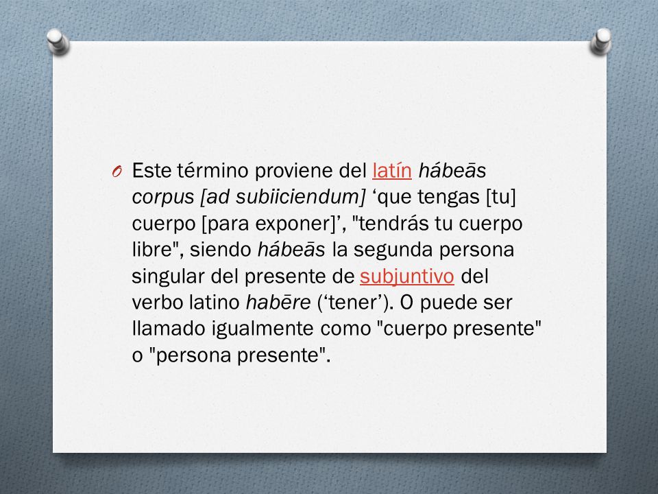 Este término proviene del latín hábeās corpus [ad subiiciendum] ‘que tengas [tu] cuerpo [para exponer]’, tendrás tu cuerpo libre , siendo hábeās la segunda persona singular del presente de subjuntivo del verbo latino habēre (‘tener’).