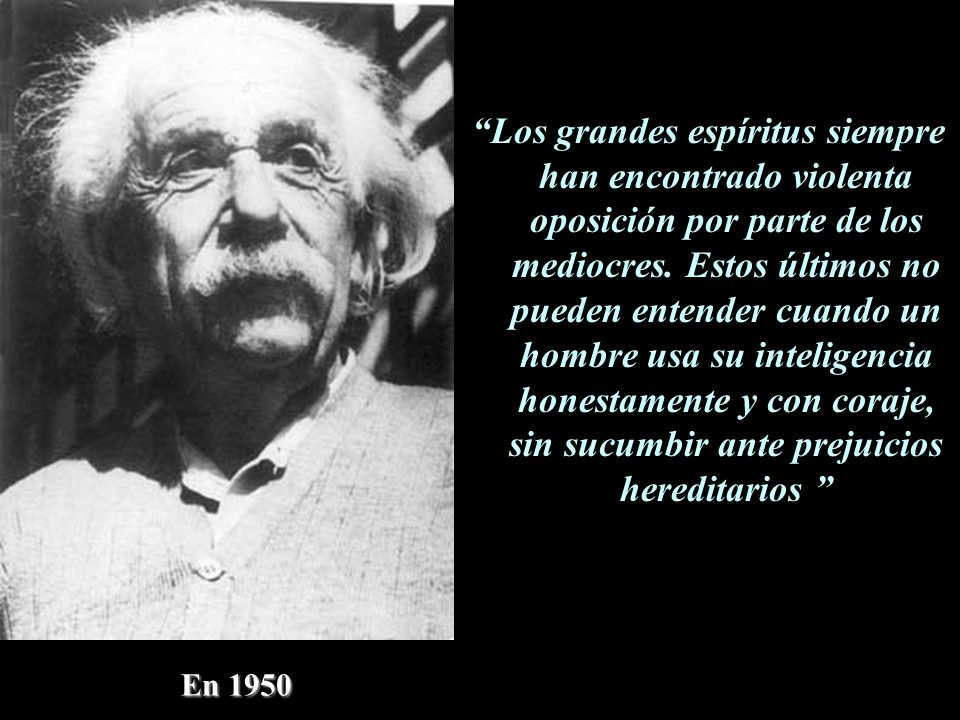 Los grandes espíritus siempre han encontrado violenta oposición por parte de los mediocres. Estos últimos no pueden entender cuando un hombre usa su inteligencia honestamente y con coraje, sin sucumbir ante prejuicios hereditarios