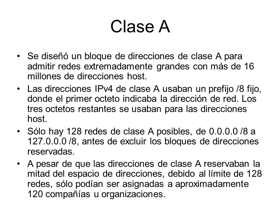 Clase A Se diseñó un bloque de direcciones de clase A para admitir redes extremadamente grandes con más de 16 millones de direcciones host.