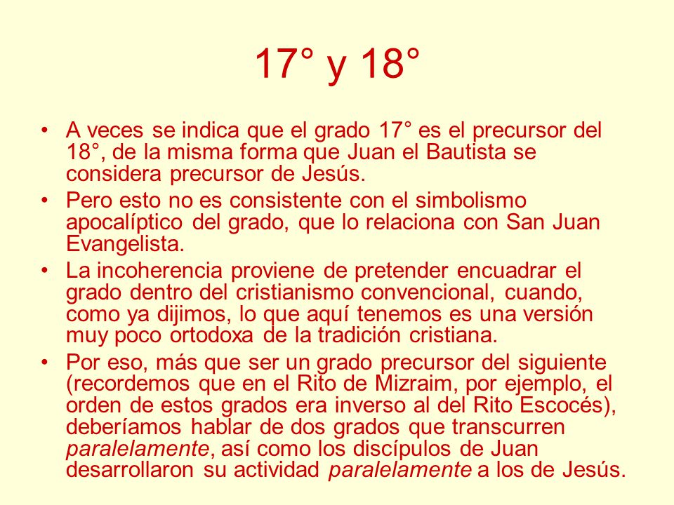 17° y 18° A veces se indica que el grado 17° es el precursor del 18°, de la misma forma que Juan el Bautista se considera precursor de Jesús.
