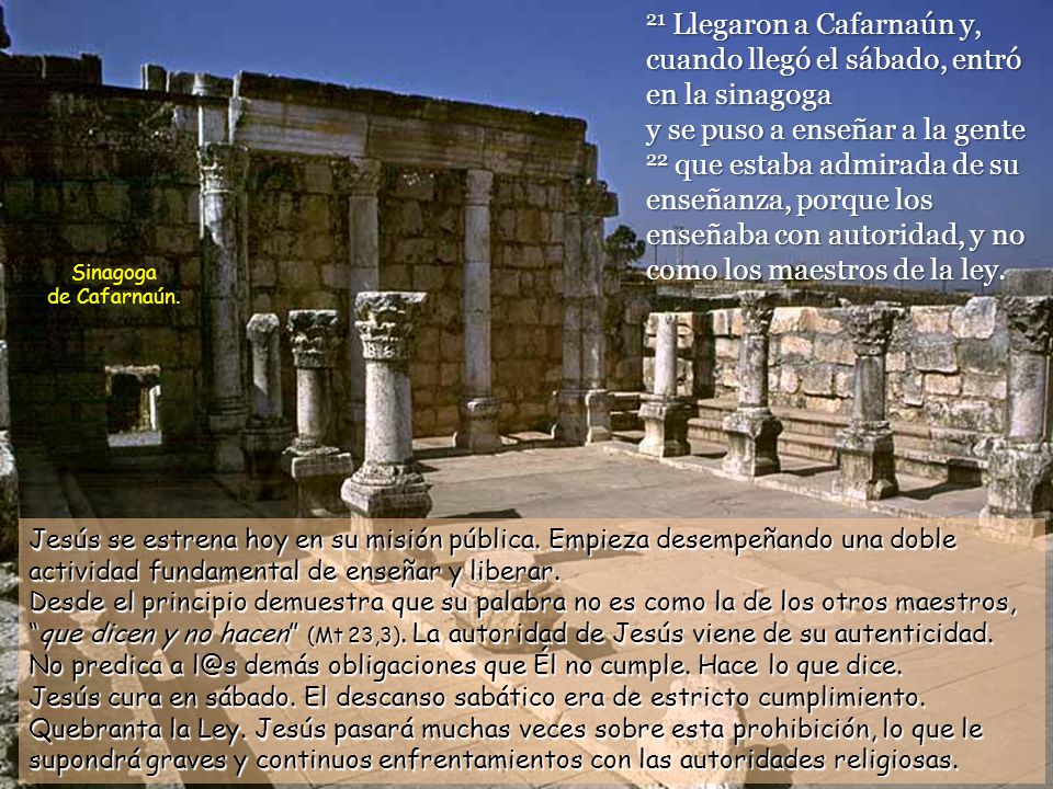 21 Llegaron a Cafarnaún y, cuando llegó el sábado, entró en la sinagoga y se puso a enseñar a la gente 22 que estaba admirada de su enseñanza, porque los enseñaba con autoridad, y no como los maestros de la ley.
