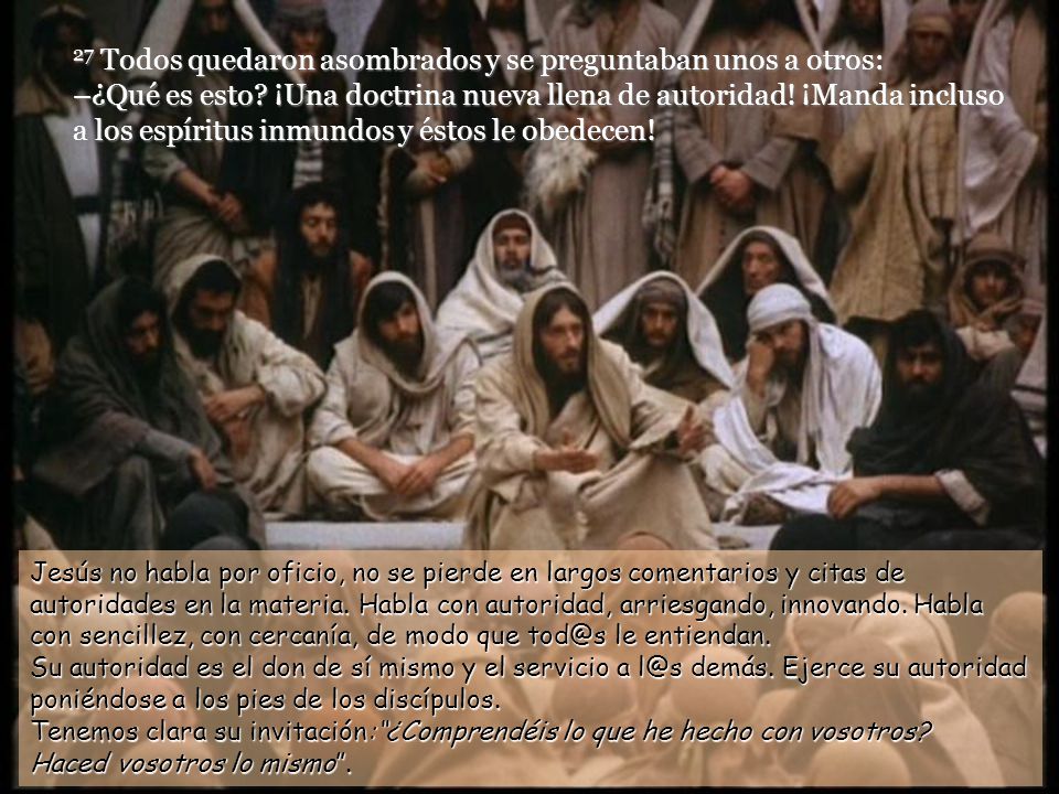 27 Todos quedaron asombrados y se preguntaban unos a otros: –¿Qué es esto ¡Una doctrina nueva llena de autoridad! ¡Manda incluso a los espíritus inmundos y éstos le obedecen!
