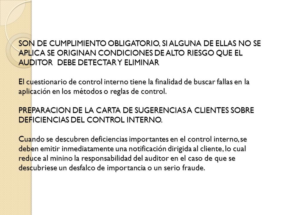 SON DE CUMPLIMIENTO OBLIGATORIO, SI ALGUNA DE ELLAS NO SE APLICA SE ORIGINAN CONDICIONES DE ALTO RIESGO QUE EL AUDITOR DEBE DETECTAR Y ELIMINAR El cuestionario de control interno tiene la finalidad de buscar fallas en la aplicación en los métodos o reglas de control.