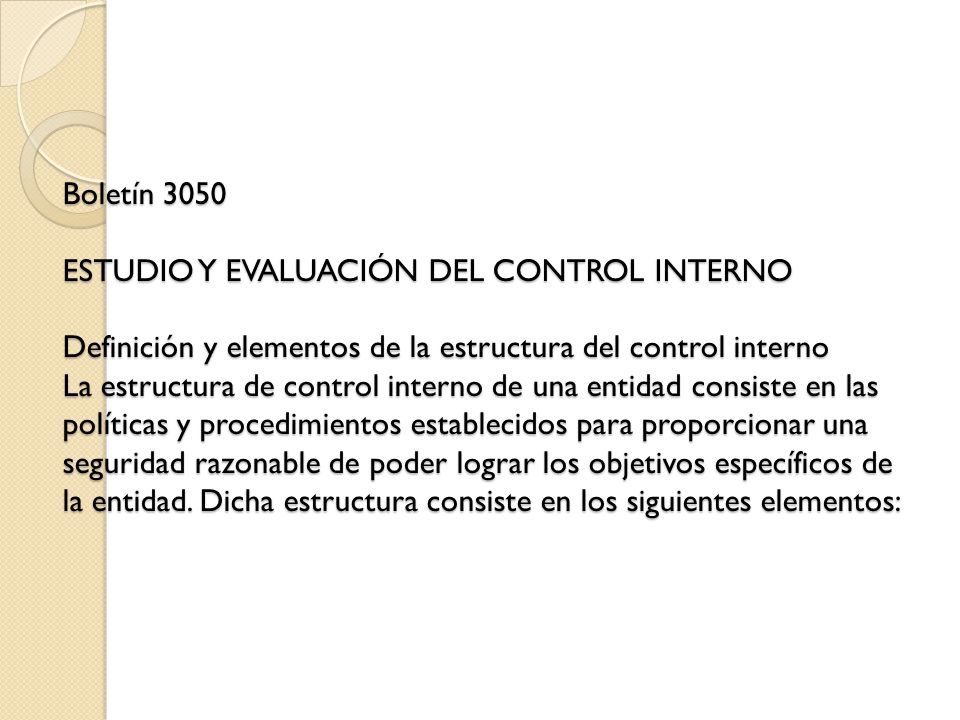 Boletín 3050 ESTUDIO Y EVALUACIÓN DEL CONTROL INTERNO Definición y elementos de la estructura del control interno La estructura de control interno de una entidad consiste en las políticas y procedimientos establecidos para proporcionar una seguridad razonable de poder lograr los objetivos específicos de la entidad.