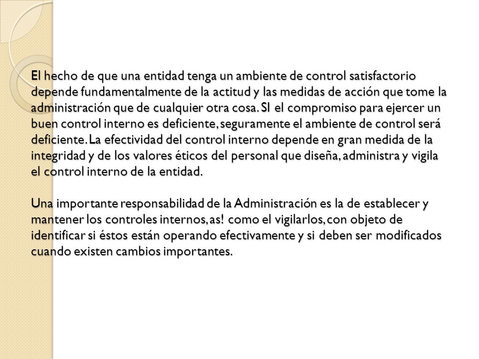 El hecho de que una entidad tenga un ambiente de control satisfactorio depende fundamentalmente de la actitud y las medidas de acción que tome la administración que de cualquier otra cosa.