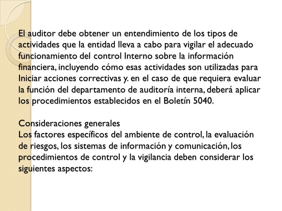 El auditor debe obtener un entendimiento de los tipos de actividades que la entidad lleva a cabo para vigilar el adecuado funcionamiento del control Interno sobre la información financiera, incluyendo cómo esas actividades son utilizadas para Iniciar acciones correctivas y.