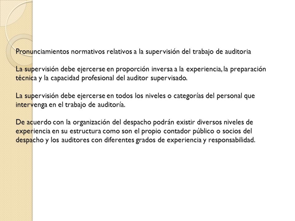 Pronunciamientos normativos relativos a la supervisión del trabajo de auditoria La supervisión debe ejercerse en proporción inversa a la experiencia, la preparación técnica y la capacidad profesional del auditor supervisado.