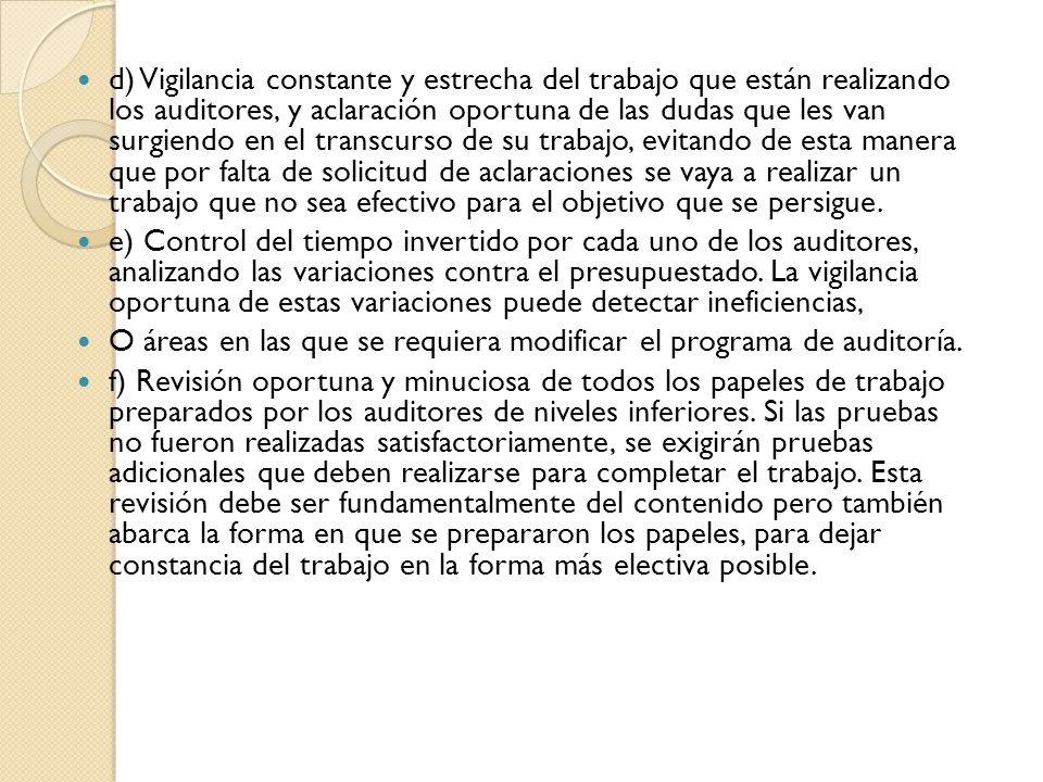 d) Vigilancia constante y estrecha del trabajo que están realizando los auditores, y aclaración oportuna de las dudas que les van surgiendo en el transcurso de su trabajo, evitando de esta manera que por falta de solicitud de aclaraciones se vaya a realizar un trabajo que no sea efectivo para el objetivo que se persigue.