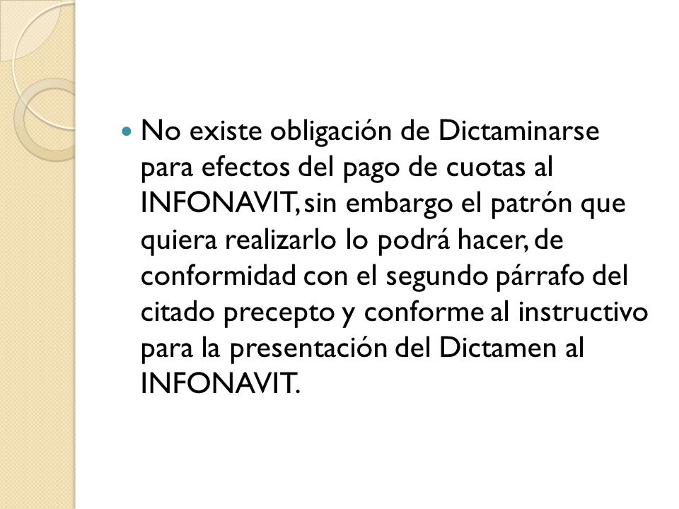 No existe obligación de Dictaminarse para efectos del pago de cuotas al INFONAVIT, sin embargo el patrón que quiera realizarlo lo podrá hacer, de conformidad con el segundo párrafo del citado precepto y conforme al instructivo para la presentación del Dictamen al INFONAVIT.