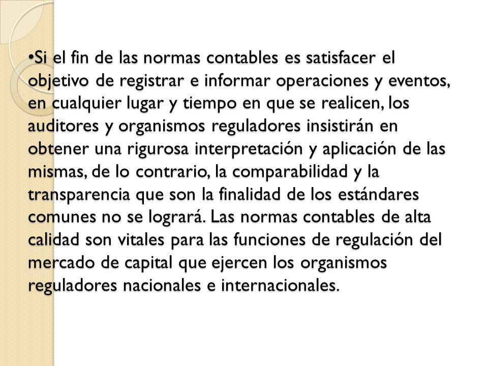 Si el fin de las normas contables es satisfacer el objetivo de registrar e informar operaciones y eventos, en cualquier lugar y tiempo en que se realicen, los auditores y organismos reguladores insistirán en obtener una rigurosa interpretación y aplicación de las mismas, de lo contrario, la comparabilidad y la transparencia que son la finalidad de los estándares comunes no se logrará.