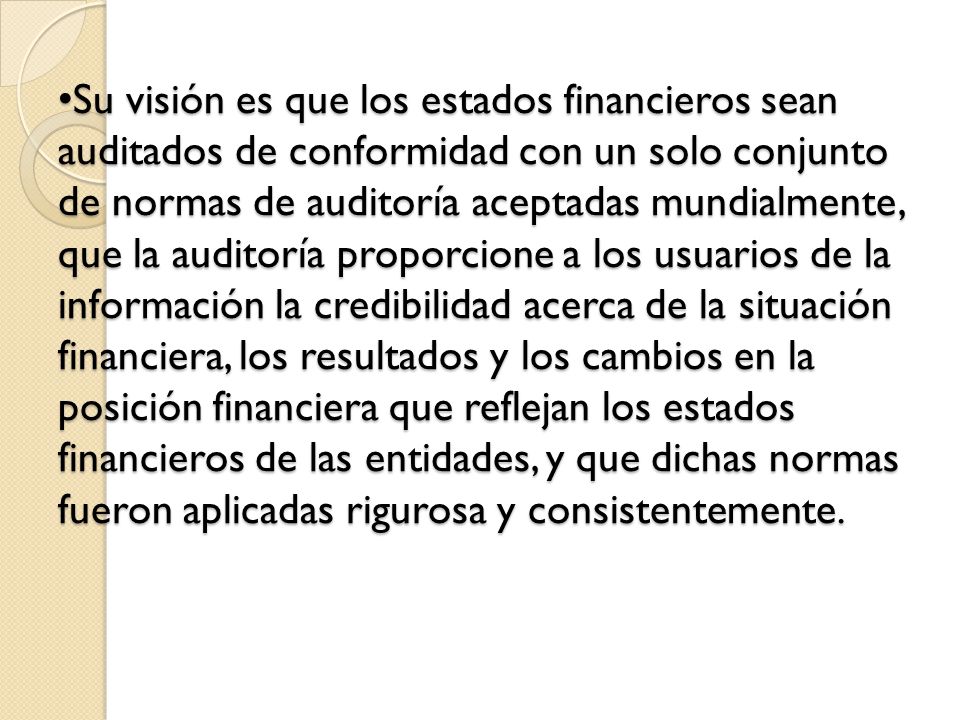 Su visión es que los estados financieros sean auditados de conformidad con un solo conjunto de normas de auditoría aceptadas mundialmente, que la auditoría proporcione a los usuarios de la información la credibilidad acerca de la situación financiera, los resultados y los cambios en la posición financiera que reflejan los estados financieros de las entidades, y que dichas normas fueron aplicadas rigurosa y consistentemente.