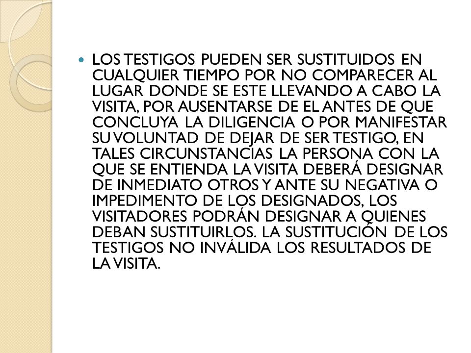 LOS TESTIGOS PUEDEN SER SUSTITUIDOS EN CUALQUIER TIEMPO POR NO COMPARECER AL LUGAR DONDE SE ESTE LLEVANDO A CABO LA VISITA, POR AUSENTARSE DE EL ANTES DE QUE CONCLUYA LA DILIGENCIA O POR MANIFESTAR SU VOLUNTAD DE DEJAR DE SER TESTIGO, EN TALES CIRCUNSTANCIAS LA PERSONA CON LA QUE SE ENTIENDA LA VISITA DEBERÁ DESIGNAR DE INMEDIATO OTROS Y ANTE SU NEGATIVA O IMPEDIMENTO DE LOS DESIGNADOS, LOS VISITADORES PODRÁN DESIGNAR A QUIENES DEBAN SUSTITUIRLOS.