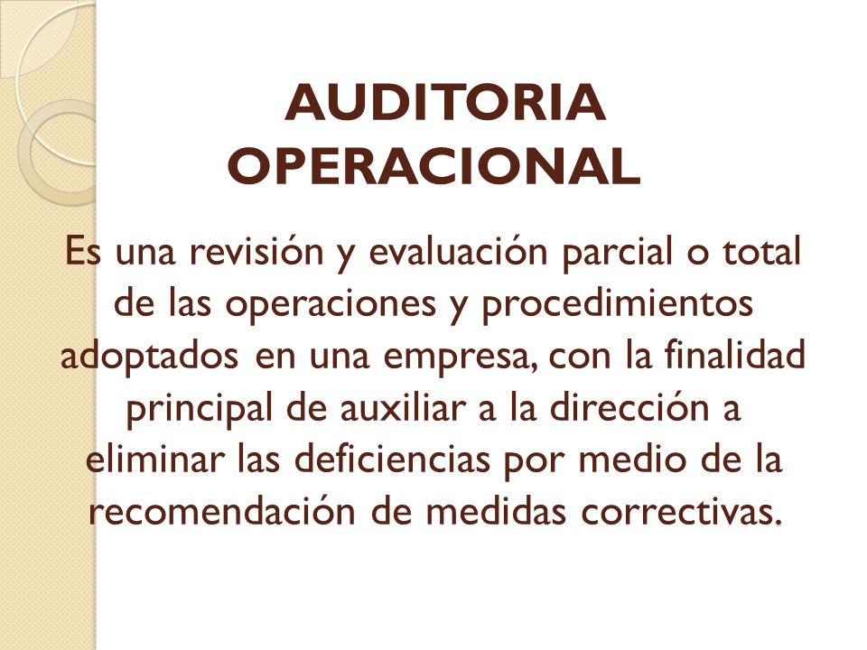 AUDITORIA OPERACIONAL Es una revisión y evaluación parcial o total de las operaciones y procedimientos adoptados en una empresa, con la finalidad principal de auxiliar a la dirección a eliminar las deficiencias por medio de la recomendación de medidas correctivas.