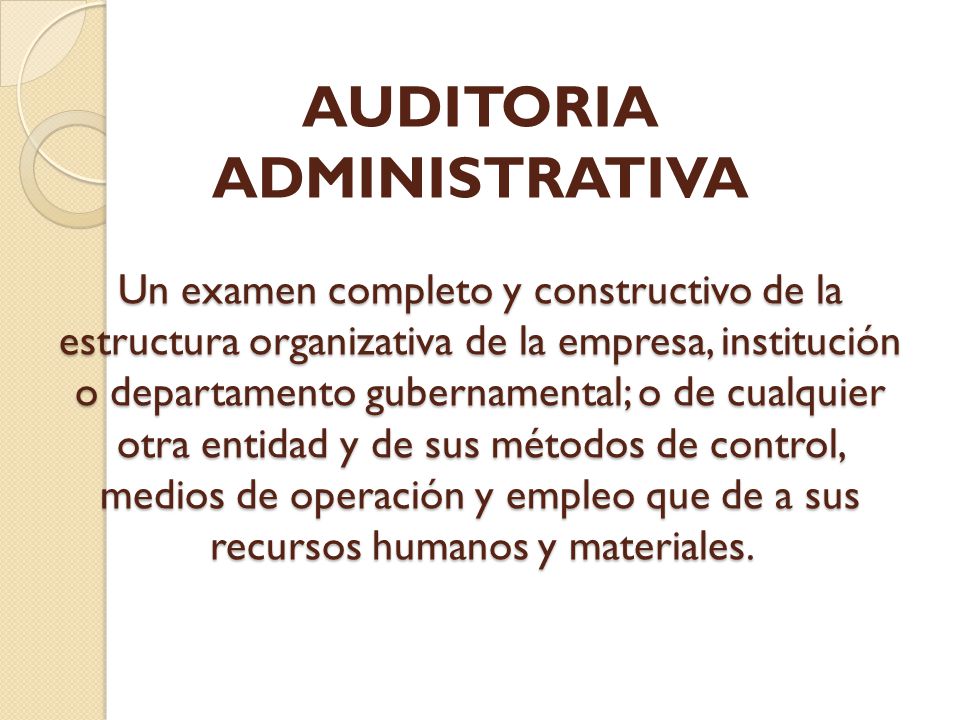 AUDITORIA ADMINISTRATIVA Un examen completo y constructivo de la estructura organizativa de la empresa, institución o departamento gubernamental; o de cualquier otra entidad y de sus métodos de control, medios de operación y empleo que de a sus recursos humanos y materiales.