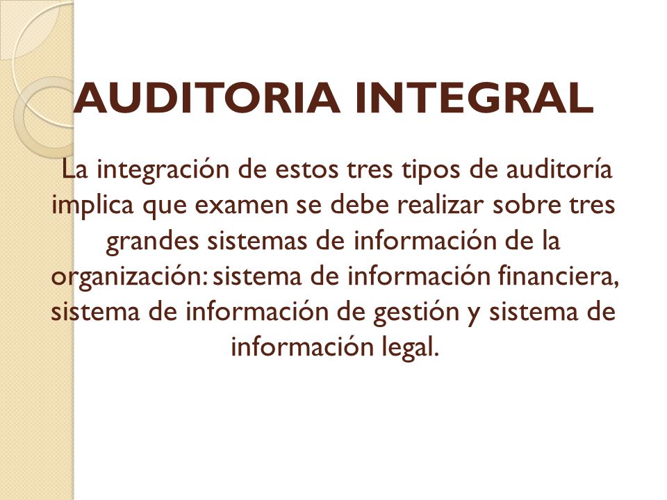 AUDITORIA INTEGRAL La integración de estos tres tipos de auditoría implica que examen se debe realizar sobre tres grandes sistemas de información de la organización: sistema de información financiera, sistema de información de gestión y sistema de información legal.