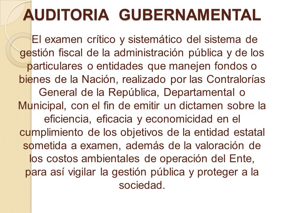 AUDITORIA GUBERNAMENTAL El examen crítico y sistemático del sistema de gestión fiscal de la administración pública y de los particulares o entidades que manejen fondos o bienes de la Nación, realizado por las Contralorías General de la República, Departamental o Municipal, con el fin de emitir un dictamen sobre la eficiencia, eficacia y economicidad en el cumplimiento de los objetivos de la entidad estatal sometida a examen, además de la valoración de los costos ambientales de operación del Ente, para así vigilar la gestión pública y proteger a la sociedad.