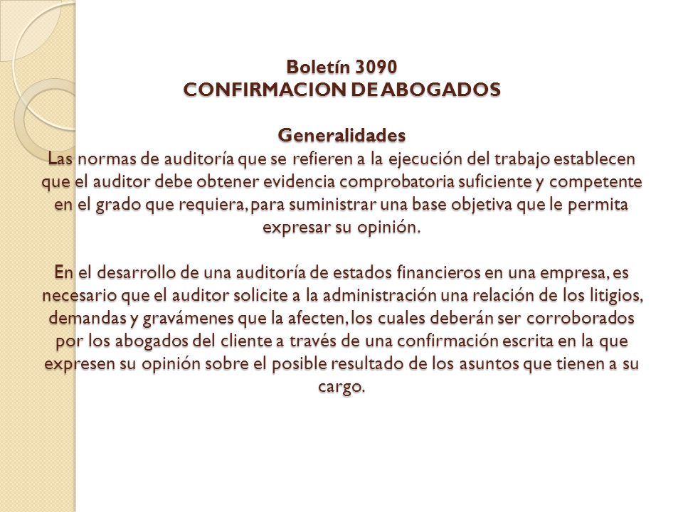 Boletín 3090 CONFIRMACION DE ABOGADOS Generalidades Las normas de auditoría que se refieren a la ejecución del trabajo establecen que el auditor debe obtener evidencia comprobatoria suficiente y competente en el grado que requiera, para suministrar una base objetiva que le permita expresar su opinión.