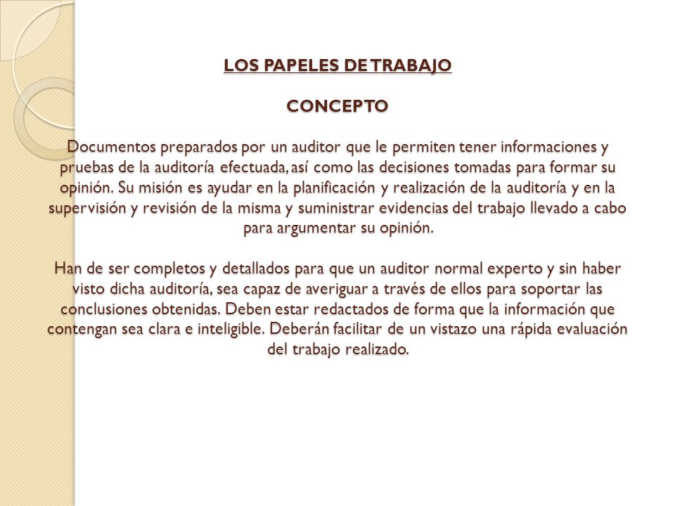 LOS PAPELES DE TRABAJO CONCEPTO Documentos preparados por un auditor que le permiten tener informaciones y pruebas de la auditoría efectuada, así como las decisiones tomadas para formar su opinión.