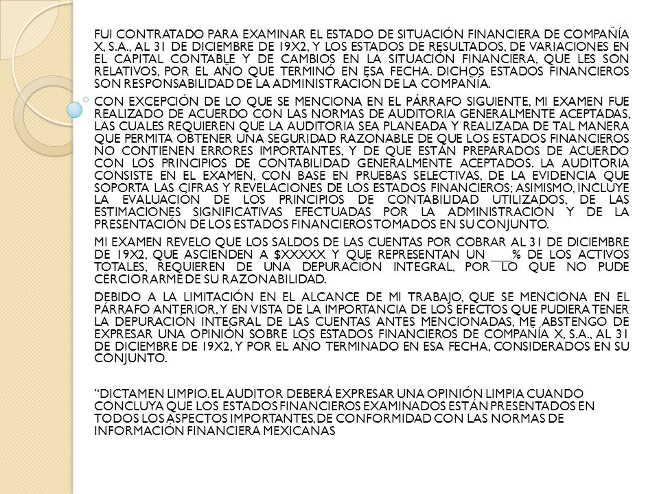 FUI CONTRATADO PARA EXAMINAR EL ESTADO DE SITUACIÓN FINANCIERA DE COMPAÑÍA X, S.A., AL 31 DE DICIEMBRE DE 19X2, Y LOS ESTADOS DE RESULTADOS, DE VARIACIONES EN EL CAPITAL CONTABLE Y DE CAMBIOS EN LA SITUACIÓN FINANCIERA, QUE LES SON RELATIVOS, POR EL AÑO QUE TERMINÓ EN ESA FECHA. DICHOS ESTADOS FINANCIEROS SON RESPONSABILIDAD DE LA ADMINISTRACIÓN DE LA COMPAÑÍA.