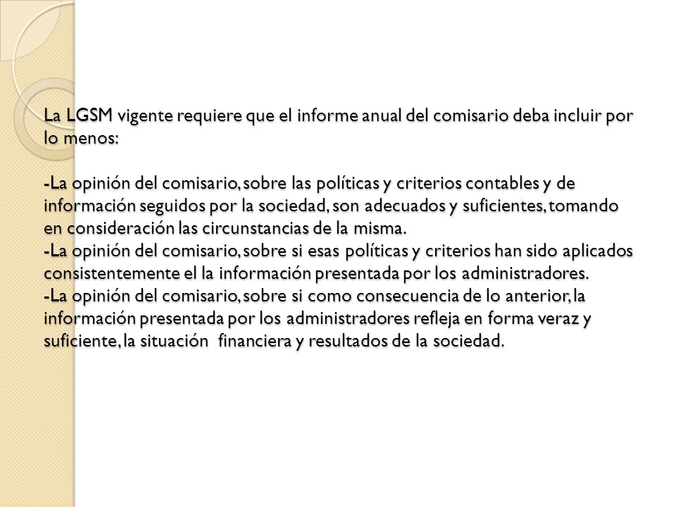 La LGSM vigente requiere que el informe anual del comisario deba incluir por lo menos: -La opinión del comisario, sobre las políticas y criterios contables y de información seguidos por la sociedad, son adecuados y suficientes, tomando en consideración las circunstancias de la misma.