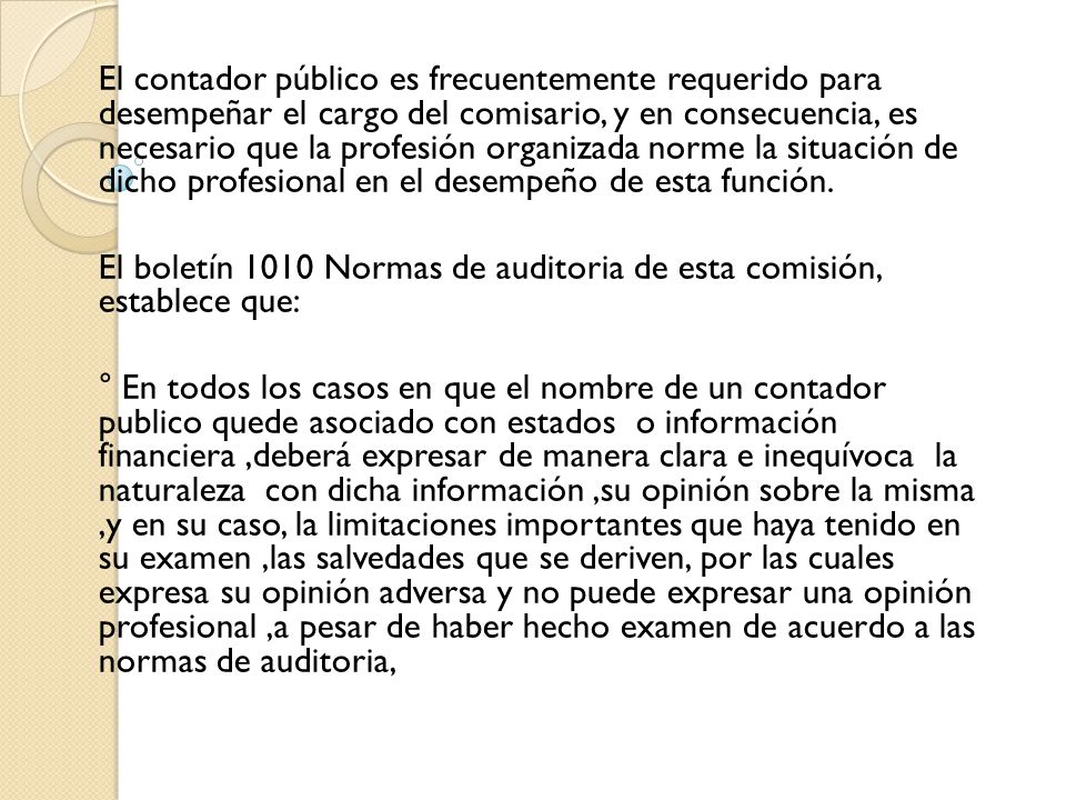 El contador público es frecuentemente requerido para desempeñar el cargo del comisario, y en consecuencia, es necesario que la profesión organizada norme la situación de dicho profesional en el desempeño de esta función.