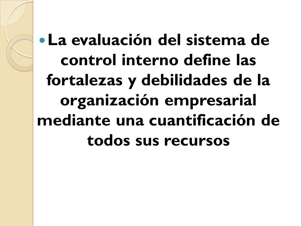 La evaluación del sistema de control interno define las fortalezas y debilidades de la organización empresarial mediante una cuantificación de todos sus recursos